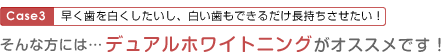 Case3：早く歯を白くしたいし、白い歯もできるだけ長持ちさせたい！そんな方にはデュアルホワイトニングがオススメです!
